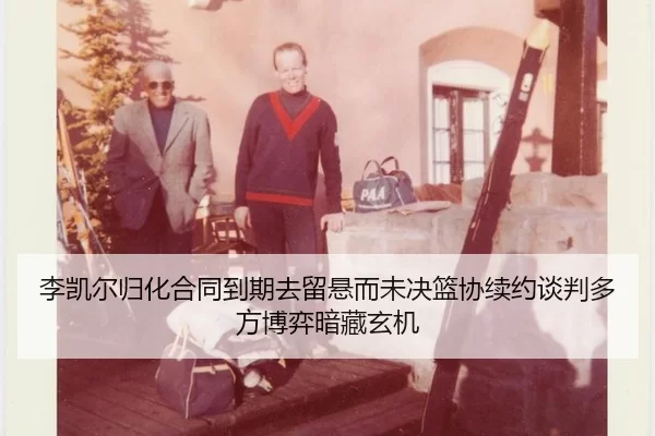 李凯尔归化合同到期去留悬而未决篮协续约谈判多方博弈暗藏玄机